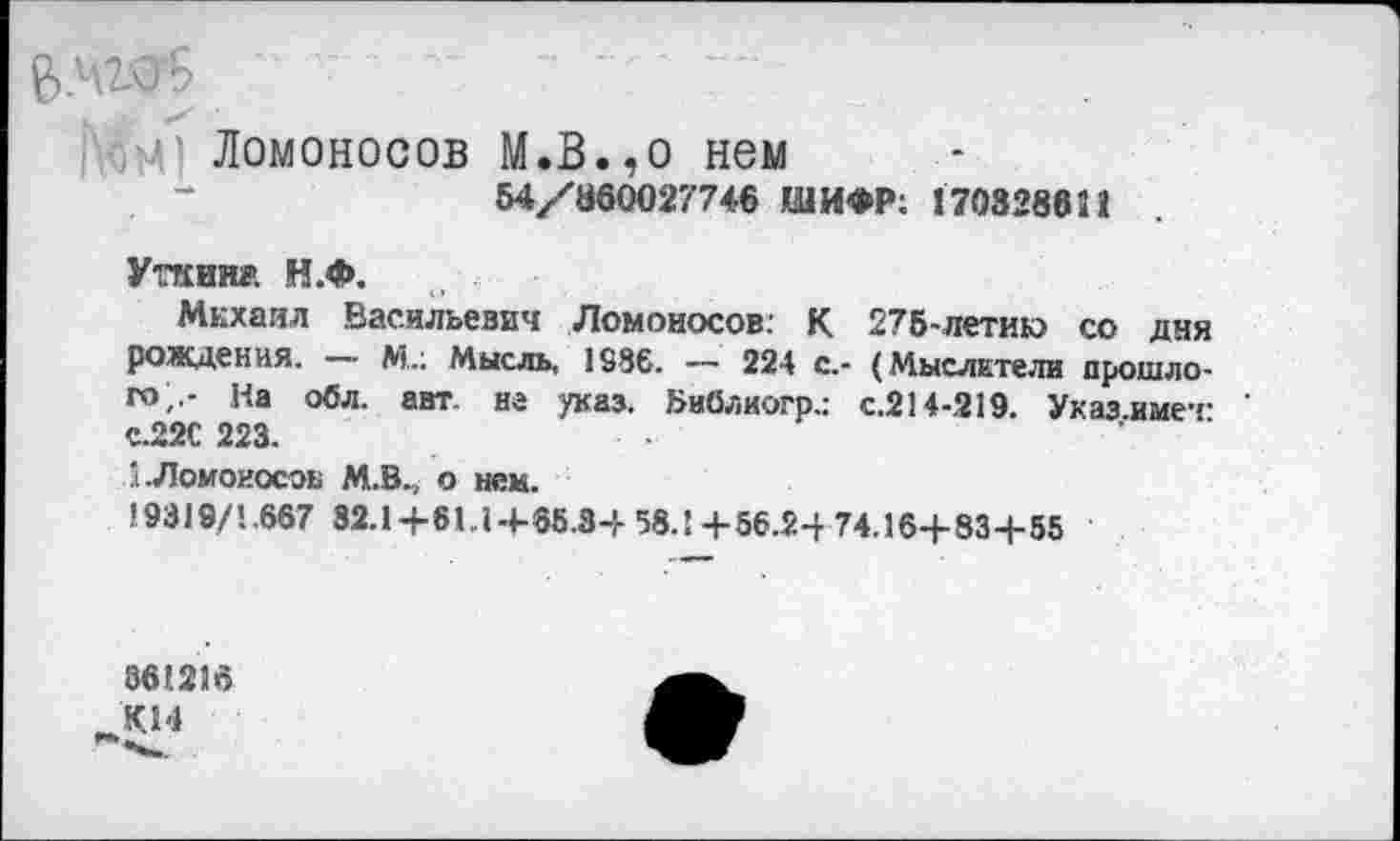 ﻿■■,71 Ломоносов М.В.,о нем
54/860027746 ШИФР; 170328611
Уткин» Н.Ф.
Михаил Васильевич Ломоносов; К 275-летию со дня рождения. — М.; Мысль, 1886. — 224 с.- (Мыслители прошлого;.- На обл. авт. на указ, »иблиогр.: с.214-219. Указ.имет е.22С 223.
Л-Ломоносов М.В., о нем.
19319/1.667 32.1+61.1+65.34 58.!+56.24 74.16+83+55
861216 тКН